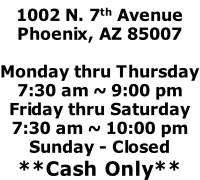 1002 N. 7th Avenue Phoenix, AZ 85007  Monday thru Thursday 7:30 am ~ 9:00 pm Friday thru Saturday 7:30 am ~ 10:00 pm Sunday - Closed **Cash Only**